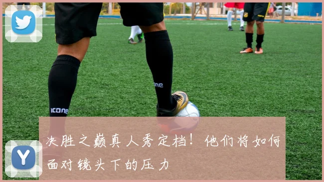 决胜之巅真人秀定档！他们将如何面对镜头下的压力