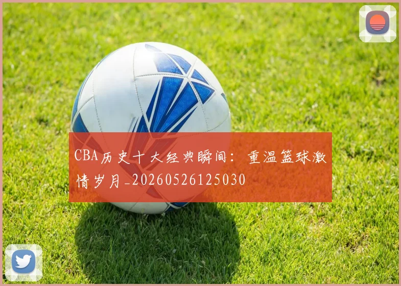 CBA历史十大经典瞬间：重温篮球激情岁月_20260526125030
