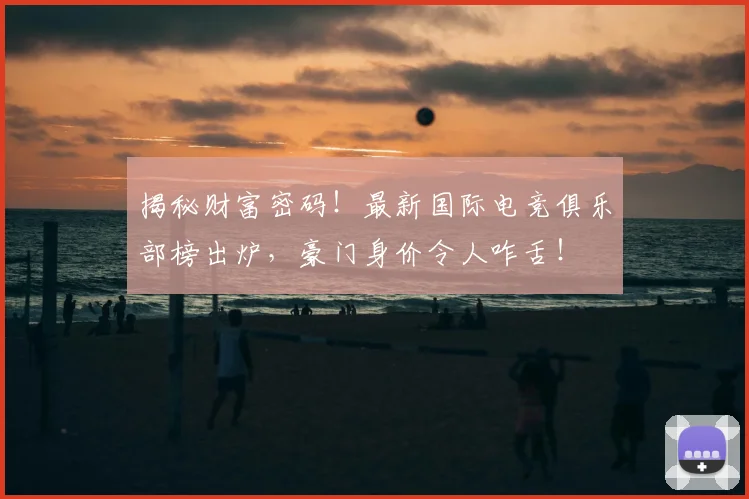 揭秘财富密码！最新国际电竞俱乐部榜出炉，豪门身价令人咋舌！