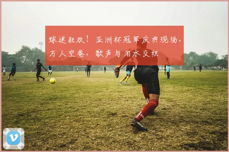 球迷狂欢!亚洲杯冠军庆典现场,万人空巷,歌声与泪水交织