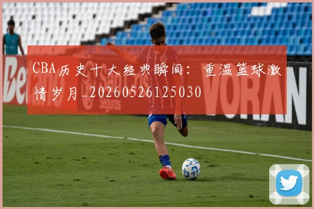 CBA历史十大经典瞬间:重温篮球激情岁月_20260526125030