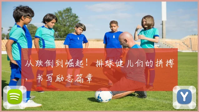从跌倒到崛起！排球健儿们的拼搏，书写励志篇章